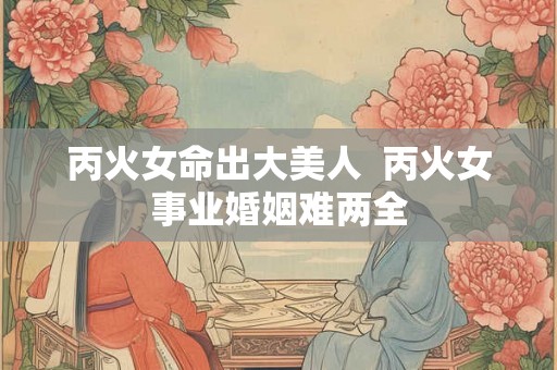 丙火女命出大美人  丙火女事业婚姻难两全