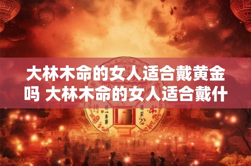 大林木命的女人适合戴黄金吗 大林木命的女人适合戴什么首饰