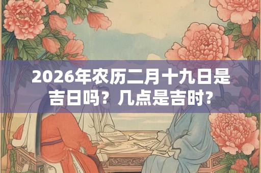 2026年农历二月十九日是吉日吗？几点是吉时？