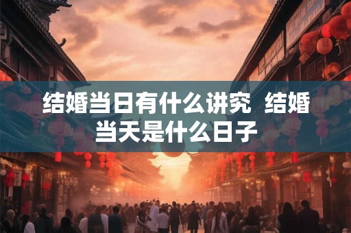 结婚当日有什么讲究 结婚当天是什么日子 结婚当日有什么讲究 结婚当天是什么日子