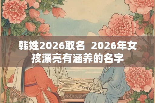 韩姓2026取名 2026年女孩漂亮有涵养的名字 韩姓2026取名 2026年女孩漂亮有涵养的名字