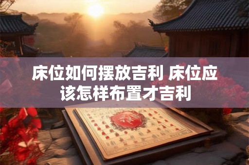 床位如何摆放吉利 床位应该怎样布置才吉利