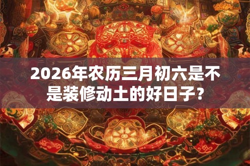 2026年农历三月初六是不是装修动土的好日子？