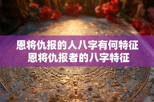 恩将仇报的人八字有何特征 恩将仇报者的八字特征