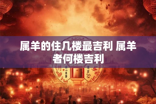 属羊的住几楼最吉利 属羊者何楼吉利