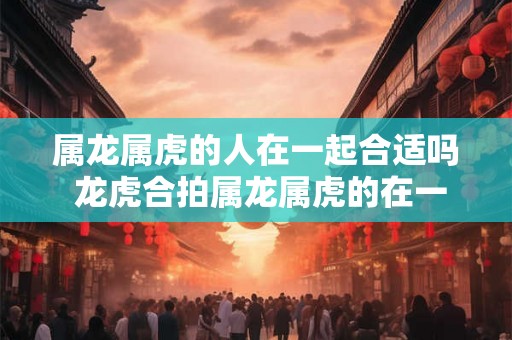 属龙属虎的人在一起合适吗 龙虎合拍属龙属虎的在一起好吗 属龙属虎的人在一起合适吗 龙虎合拍属龙属虎的在一起好吗