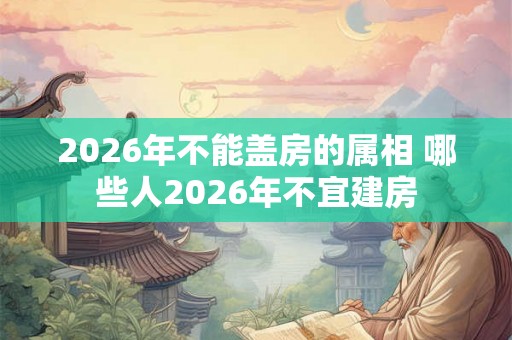 2026年不能盖房的属相 哪些人2026年不宜建房 2026年不能盖房的属相 哪些人2026年不宜建房