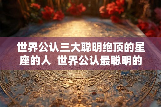 世界公认三大聪明绝顶的星座的人  世界公认最聪明的星座