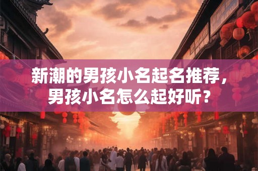 新潮的男孩小名起名推荐，男孩小名怎么起好听？