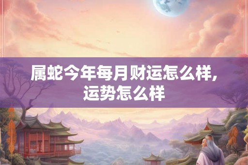 属蛇今年每月财运怎么样,运势怎么样