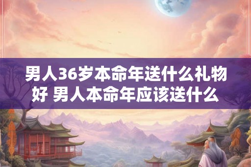 男人36岁本命年送什么礼物好 男人本命年应该送什么东西 男人36岁本命年送什么礼物好 男人本命年应该送什么东西