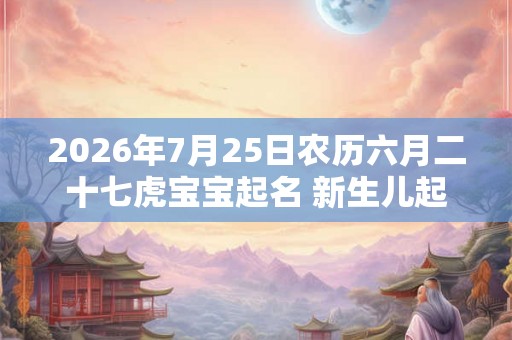 2026年7月25日农历六月二十七虎宝宝起名 新生儿起名打分