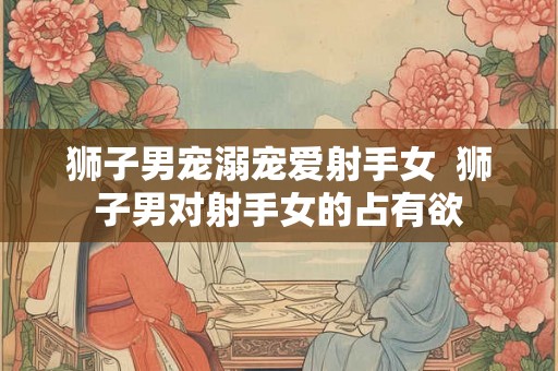狮子男宠溺宠爱射手女  狮子男对射手女的占有欲