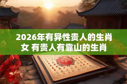 2026年有异性贵人的生肖女 有贵人有靠山的生肖 2026年有异性贵人的生肖女 有贵人有靠山的生肖