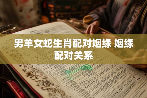男羊女蛇生肖配对姻缘 姻缘配对关系