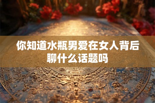 你知道水瓶男爱在女人背后聊什么话题吗