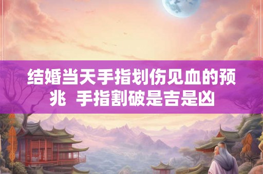 结婚当天手指划伤见血的预兆  手指割破是吉是凶
