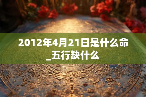 2012年4月21日是什么命_五行缺什么 2012年4月21日是什么命_五行缺什么