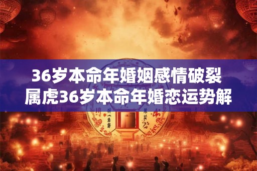 36岁本命年婚姻感情破裂 属虎36岁本命年婚恋运势解析