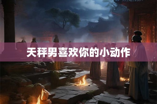 天秤男喜欢你的小动作