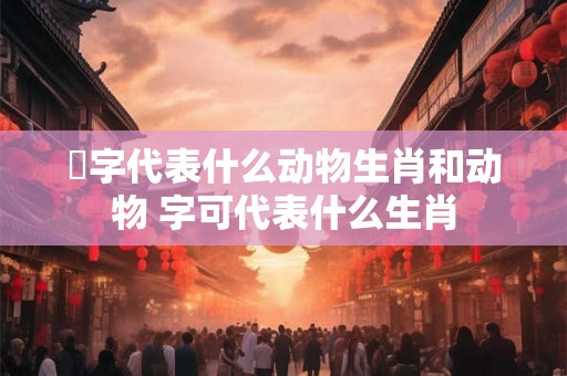 磗字代表什么动物生肖和动物 字可代表什么生肖