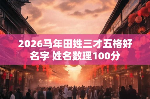 2026马年田姓三才五格好名字 姓名数理100分 2026马年田姓三才五格好名字 姓名数理100分