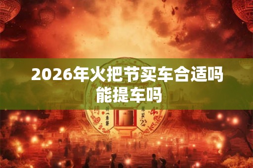 2026年火把节买车合适吗 能提车吗