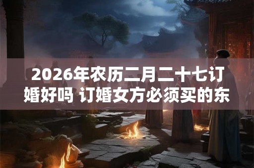 2026年农历二月二十七订婚好吗 订婚女方必须买的东西