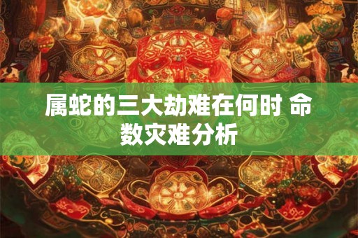 属蛇的三大劫难在何时 命数灾难分析 属蛇的三大劫难在何时 命数灾难分析