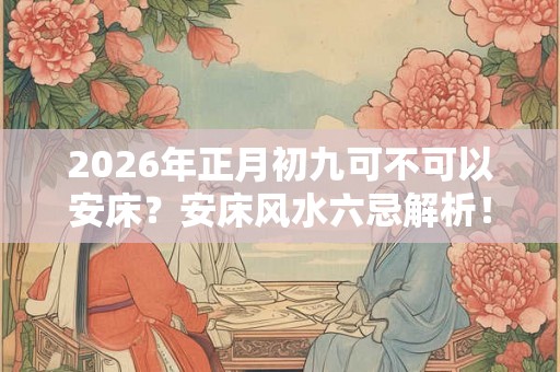 2026年正月初九可不可以安床？安床风水六忌解析！