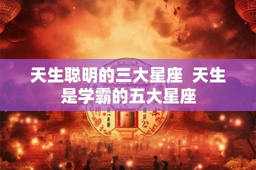 天生聪明的三大星座 天生是学霸的五大星座 天生聪明的三大星座 天生是学霸的五大星座