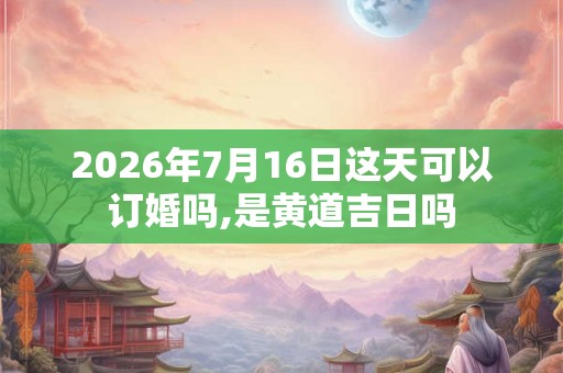 2026年7月16日这天可以订婚吗,是黄道吉日吗