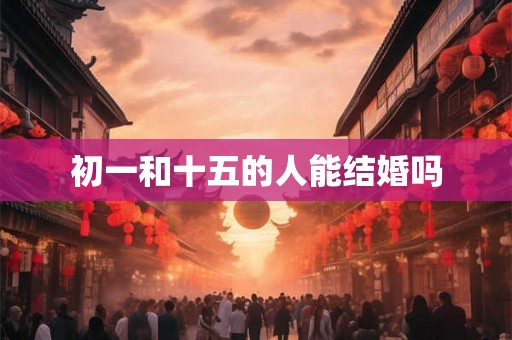 初一和十五的人能结婚吗 初一和十五的人能结婚吗