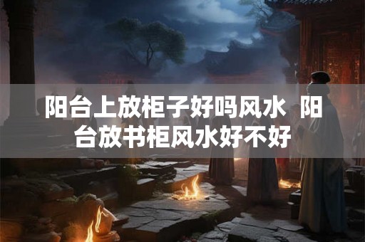 阳台上放柜子好吗风水  阳台放书柜风水好不好