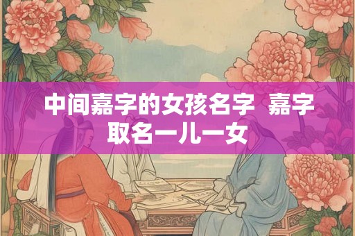 中间嘉字的女孩名字  嘉字取名一儿一女