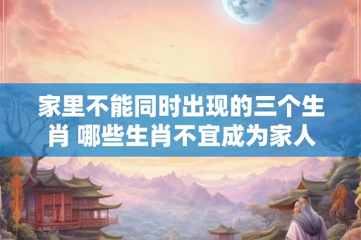 家里不能同时出现的三个生肖 哪些生肖不宜成为家人