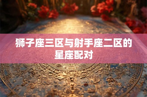 狮子座三区与射手座二区的星座配对 狮子座三区与射手座二区的星座配对