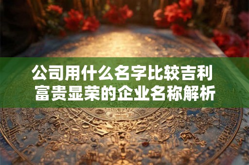 公司用什么名字比较吉利 富贵显荣的企业名称解析