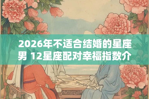 2026年不适合结婚的星座男 12星座配对幸福指数介绍