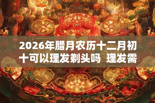 2026年腊月农历十二月初十可以理发剃头吗  理发需要注意什么
