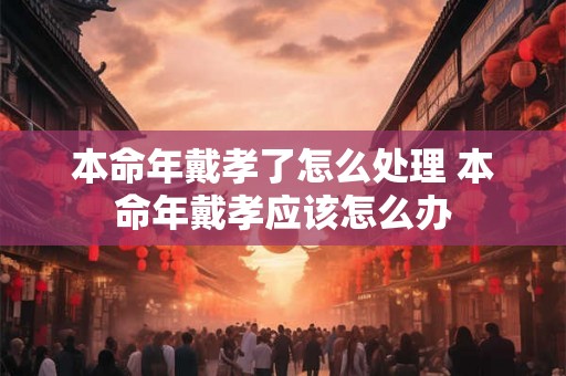 本命年戴孝了怎么处理 本命年戴孝应该怎么办 本命年戴孝了怎么处理 本命年戴孝应该怎么办
