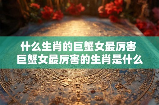 什么生肖的巨蟹女最厉害 巨蟹女最厉害的生肖是什么