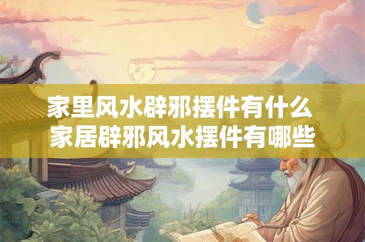 家里风水辟邪摆件有什么 家居辟邪风水摆件有哪些