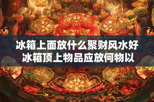 冰箱上面放什么聚财风水好 冰箱顶上物品应放何物以招财