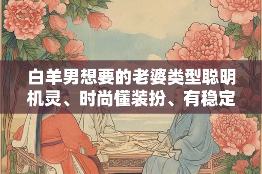 白羊男想要的老婆类型聪明机灵、时尚懂装扮、有稳定工作、在外能给自己撑场