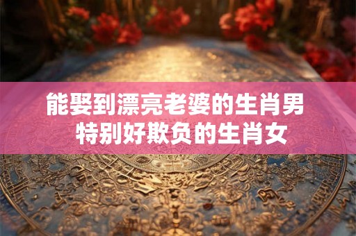 能娶到漂亮老婆的生肖男  特别好欺负的生肖女