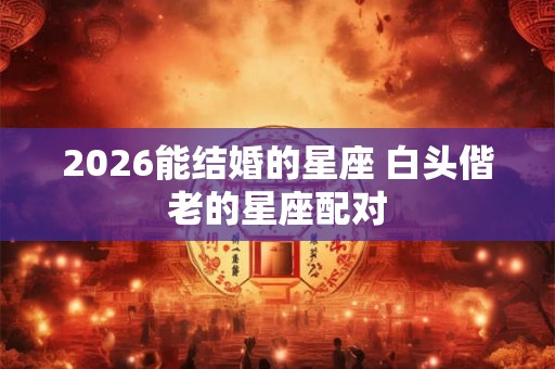 2026能结婚的星座 白头偕老的星座配对