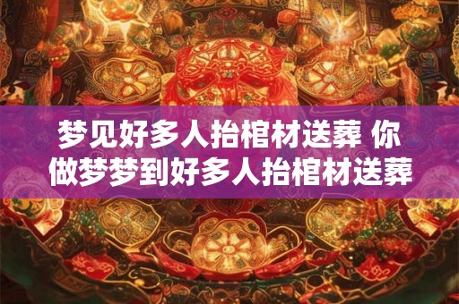 梦见好多人抬棺材送葬 你做梦梦到好多人抬棺材送葬了这是什么含义