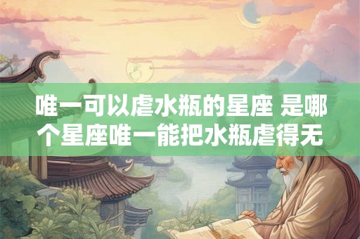 唯一可以虐水瓶的星座 是哪个星座唯一能把水瓶虐得无法自拔
