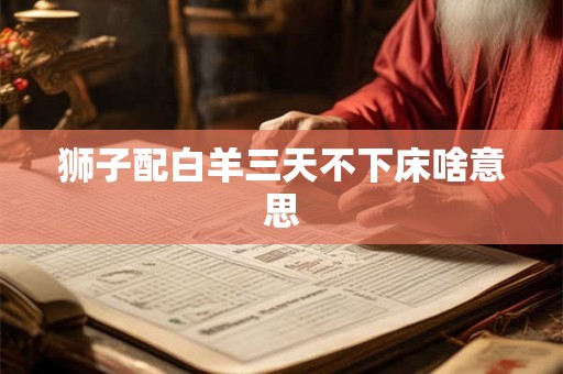 狮子配白羊三天不下床啥意思 狮子配白羊三天不下床啥意思